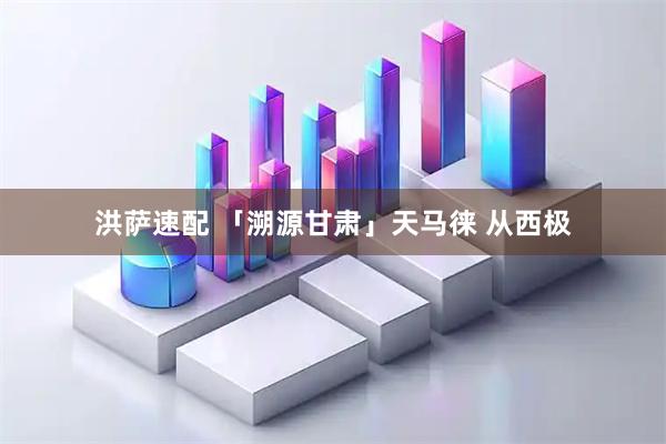 洪萨速配 「溯源甘肃」天马徕 从西极