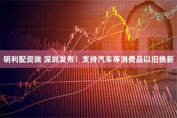 明利配资端 深圳发布！支持汽车等消费品以旧换新