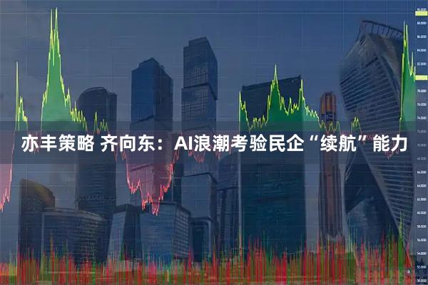 亦丰策略 齐向东：AI浪潮考验民企“续航”能力
