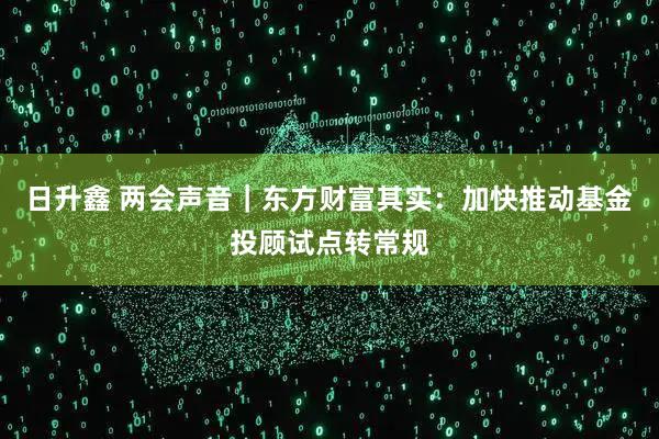 日升鑫 两会声音｜东方财富其实：加快推动基金投顾试点转常规