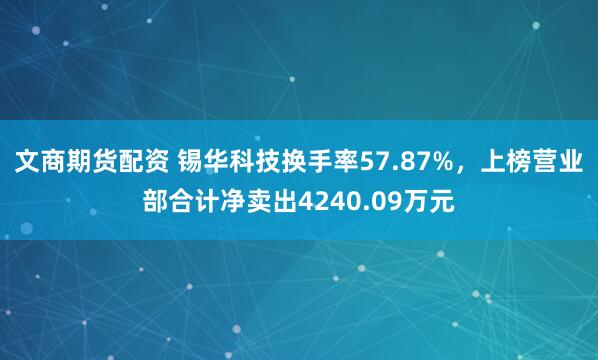 文商期货配资 锡华科技换手率57.87%，上榜营业部合计净卖出4240.09万元