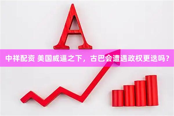 中祥配资 美国威逼之下，古巴会遭遇政权更迭吗？