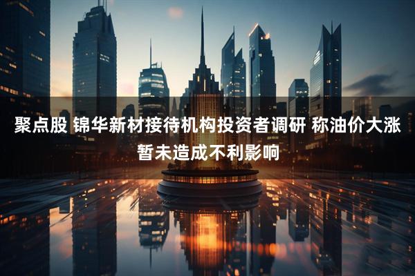 聚点股 锦华新材接待机构投资者调研 称油价大涨暂未造成不利影响