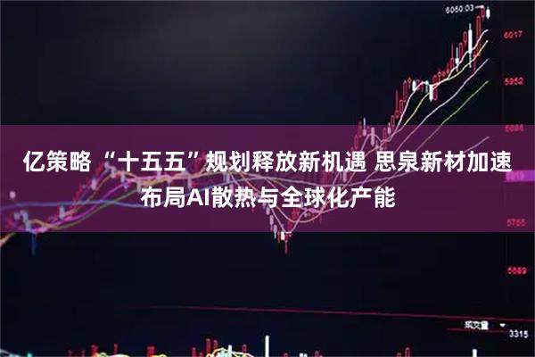 亿策略 “十五五”规划释放新机遇 思泉新材加速布局AI散热与全球化产能