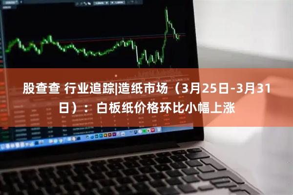 股查查 行业追踪|造纸市场(3月25日-3月31日):白板纸价格环比小幅上涨