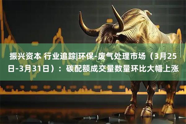 振兴资本 行业追踪|环保-废气处理市场（3月25日-3月31日）：碳配额成交量数量环比大幅上涨