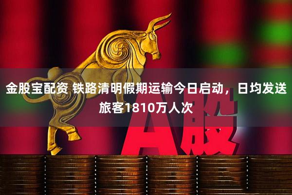 金股宝配资 铁路清明假期运输今日启动，日均发送旅客1810万人次