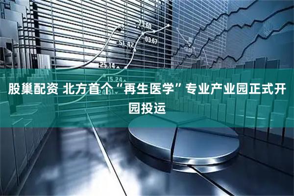 股巢配资 北方首个“再生医学”专业产业园正式开园投运
