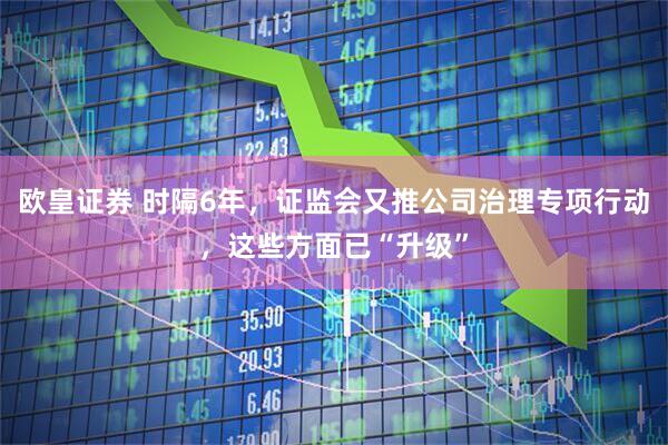 欧皇证券 时隔6年，证监会又推公司治理专项行动，这些方面已“升级”