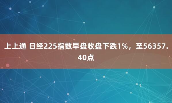 上上通 日经225指数早盘收盘下跌1%，至56357.40点
