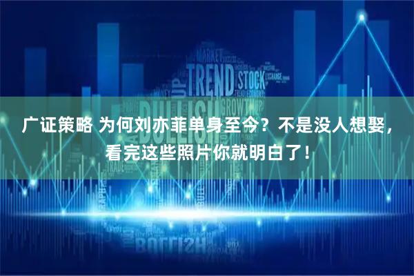 广证策略 为何刘亦菲单身至今？不是没人想娶，看完这些照片你就明白了！