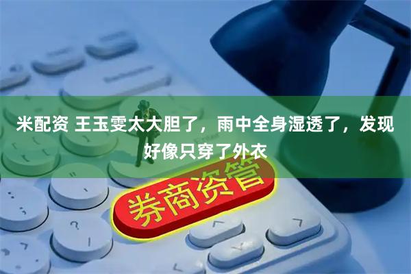 米配资 王玉雯太大胆了，雨中全身湿透了，发现好像只穿了外衣