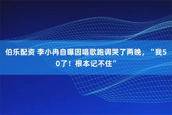 伯乐配资 李小冉自曝因唱歌跑调哭了两晚，“我50了！根本记不住”