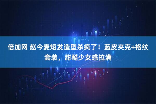 倍加网 赵今麦短发造型杀疯了！蓝皮夹克+格纹套装，甜酷少女感拉满