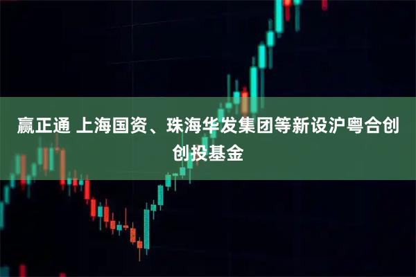 赢正通 上海国资、珠海华发集团等新设沪粤合创创投基金