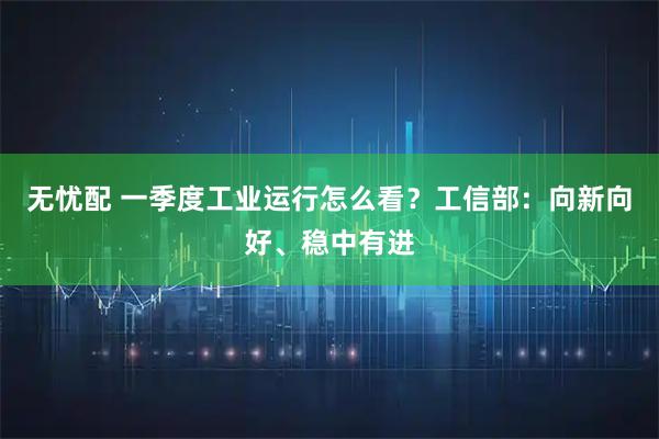 无忧配 一季度工业运行怎么看？工信部：向新向好、稳中有进