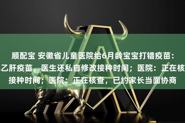 顺配宝 安徽省儿童医院给6月龄宝宝打错疫苗：将手足口病疫苗注射成乙肝疫苗，医生还私自修改接种时间；医院：正在核查，已约家长当面协商