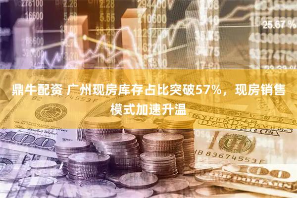 鼎牛配资 广州现房库存占比突破57%，现房销售模式加速升温