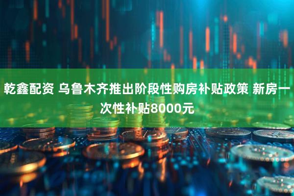 乾鑫配资 乌鲁木齐推出阶段性购房补贴政策 新房一次性补贴8000元