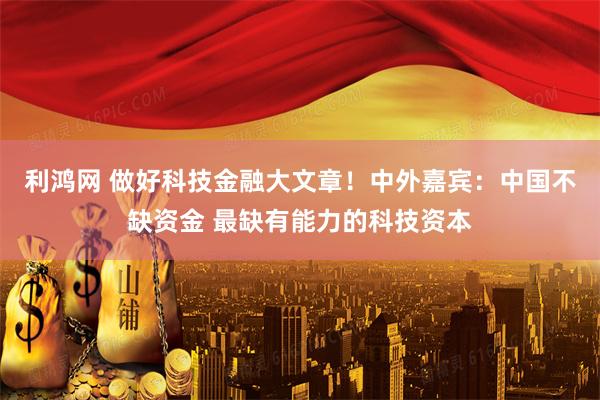 利鸿网 做好科技金融大文章！中外嘉宾：中国不缺资金 最缺有能力的科技资本