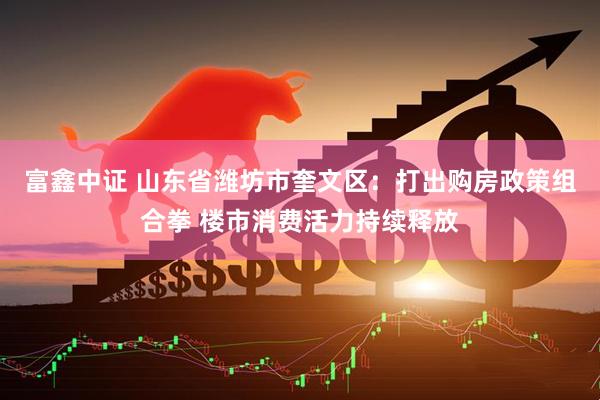 富鑫中证 山东省潍坊市奎文区：打出购房政策组合拳 楼市消费活力持续释放