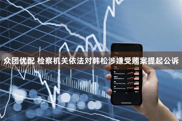 众团优配 检察机关依法对韩松涉嫌受贿案提起公诉