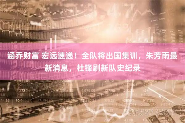 涵乔财富 宏远速递！全队将出国集训，朱芳雨最新消息，杜锋刷新队史纪录