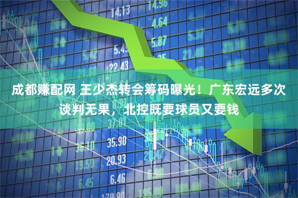 成都赚配网 王少杰转会筹码曝光!广东宏远多次谈判无果,北控既要球员又要钱