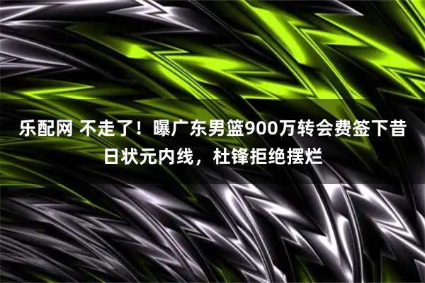 乐配网 不走了！曝广东男篮900万转会费签下昔日状元内线，杜锋拒绝摆烂