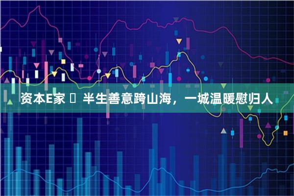 资本E家 半生善意跨山海,一城温暖慰归人