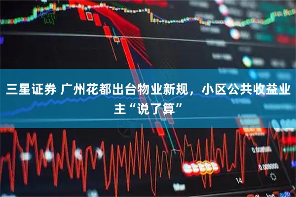 三星证券 广州花都出台物业新规，小区公共收益业主“说了算”