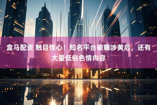 盒马配资 触目惊心！知名平台被曝涉黄后，还有大量低俗色情内容