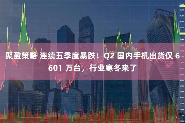 聚盈策略 连续五季度暴跌！Q2 国内手机出货仅 6601 万台，行业寒冬来了