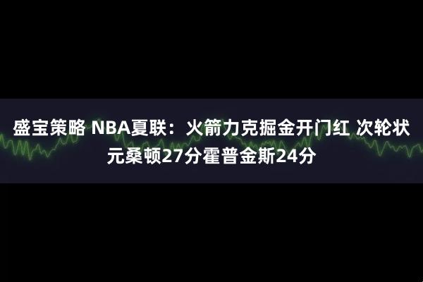盛宝策略 NBA夏联:火箭力克掘金开门红 次轮状元桑顿27分霍普金斯24分