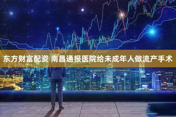 东方财富配资 南昌通报医院给未成年人做流产手术