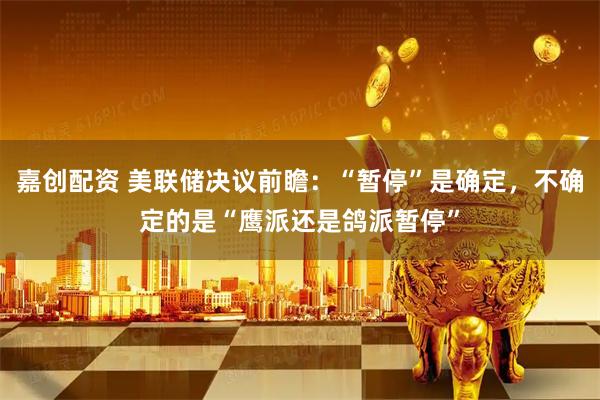 嘉创配资 美联储决议前瞻：“暂停”是确定，不确定的是“鹰派还是鸽派暂停”