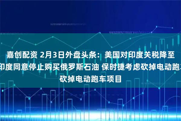 嘉创配资 2月3日外盘头条：美国对印度关税降至18% 印度同意停止购买俄罗斯石油 保时捷考虑砍掉电动跑车项目