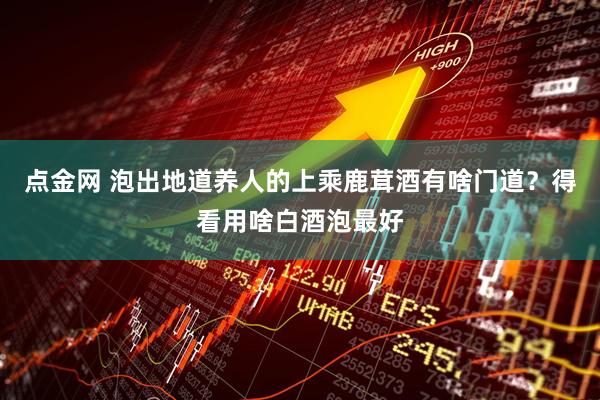 点金网 泡出地道养人的上乘鹿茸酒有啥门道？得看用啥白酒泡最好