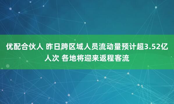 优配合伙人 昨日跨区域人员流动量预计超3.52亿人次 各地将迎来返程客流