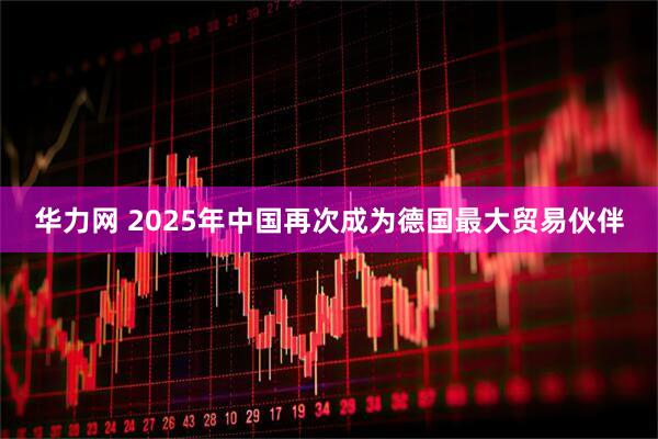 华力网 2025年中国再次成为德国最大贸易伙伴