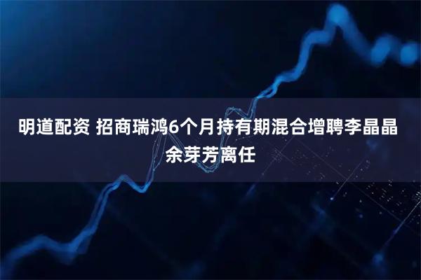 明道配资 招商瑞鸿6个月持有期混合增聘李晶晶 余芽芳离任