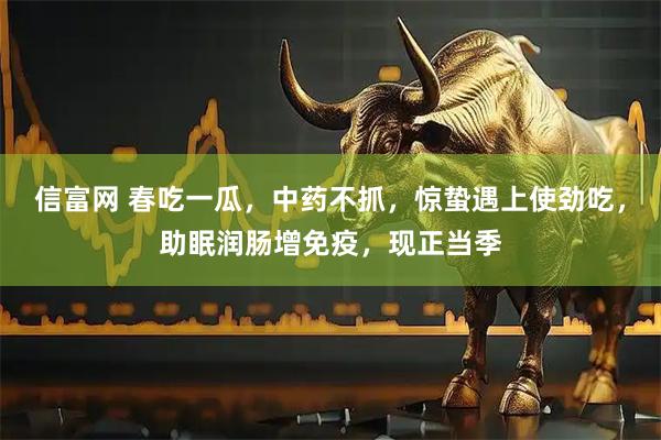 信富网 春吃一瓜，中药不抓，惊蛰遇上使劲吃，助眠润肠增免疫，现正当季