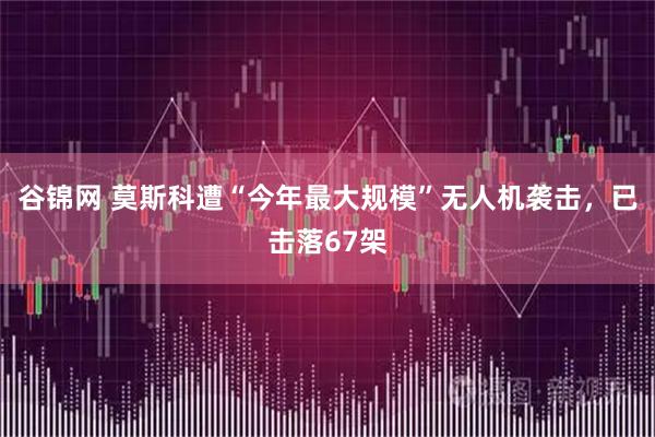 谷锦网 莫斯科遭“今年最大规模”无人机袭击，已击落67架
