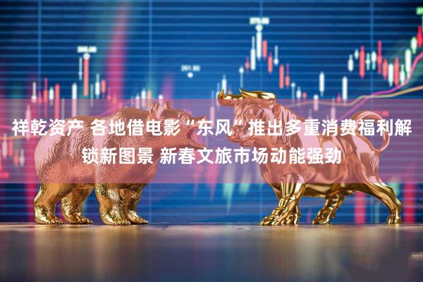 祥乾资产 各地借电影“东风”推出多重消费福利解锁新图景 新春文旅市场动能强劲
