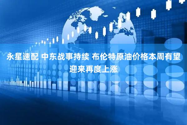 永星速配 中东战事持续 布伦特原油价格本周有望迎来再度上涨
