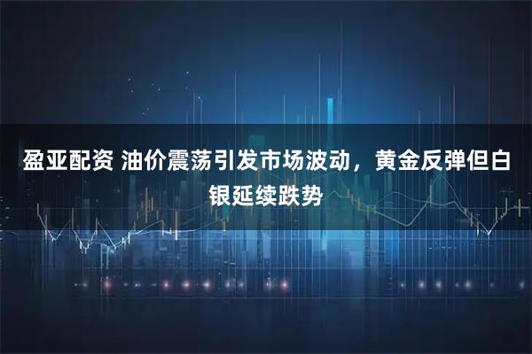 盈亚配资 油价震荡引发市场波动，黄金反弹但白银延续跌势