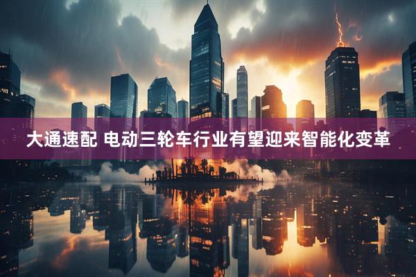 大通速配 电动三轮车行业有望迎来智能化变革