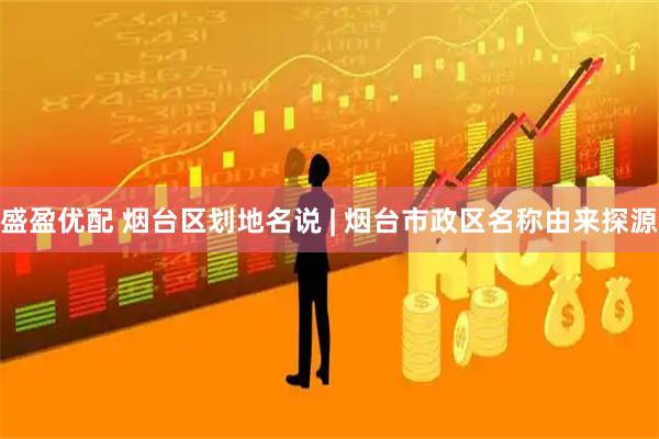 盛盈优配 烟台区划地名说 | 烟台市政区名称由来探源