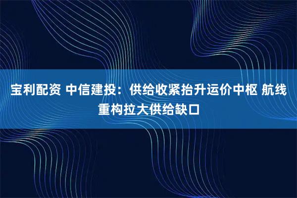 宝利配资 中信建投：供给收紧抬升运价中枢 航线重构拉大供给缺口