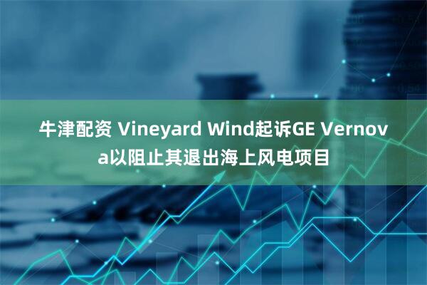 牛津配资 Vineyard Wind起诉GE Vernova以阻止其退出海上风电项目